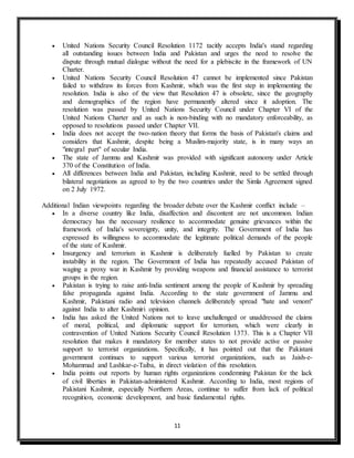11
 United Nations Security Council Resolution 1172 tacitly accepts India's stand regarding
all outstanding issues between India and Pakistan and urges the need to resolve the
dispute through mutual dialogue without the need for a plebiscite in the framework of UN
Charter.
 United Nations Security Council Resolution 47 cannot be implemented since Pakistan
failed to withdraw its forces from Kashmir, which was the first step in implementing the
resolution. India is also of the view that Resolution 47 is obsolete, since the geography
and demographics of the region have permanently altered since it adoption. The
resolution was passed by United Nations Security Council under Chapter VI of the
United Nations Charter and as such is non-binding with no mandatory enforceability, as
opposed to resolutions passed under Chapter VII.
 India does not accept the two-nation theory that forms the basis of Pakistan's claims and
considers that Kashmir, despite being a Muslim-majority state, is in many ways an
"integral part" of secular India.
 The state of Jammu and Kashmir was provided with significant autonomy under Article
370 of the Constitution of India.
 All differences between India and Pakistan, including Kashmir, need to be settled through
bilateral negotiations as agreed to by the two countries under the Simla Agreement signed
on 2 July 1972.
Additional Indian viewpoints regarding the broader debate over the Kashmir conflict include –
 In a diverse country like India, disaffection and discontent are not uncommon. Indian
democracy has the necessary resilience to accommodate genuine grievances within the
framework of India's sovereignty, unity, and integrity. The Government of India has
expressed its willingness to accommodate the legitimate political demands of the people
of the state of Kashmir.
 Insurgency and terrorism in Kashmir is deliberately fuelled by Pakistan to create
instability in the region. The Government of India has repeatedly accused Pakistan of
waging a proxy war in Kashmir by providing weapons and financial assistance to terrorist
groups in the region.
 Pakistan is trying to raise anti-India sentiment among the people of Kashmir by spreading
false propaganda against India. According to the state government of Jammu and
Kashmir, Pakistani radio and television channels deliberately spread "hate and venom"
against India to alter Kashmiri opinion.
 India has asked the United Nations not to leave unchallenged or unaddressed the claims
of moral, political, and diplomatic support for terrorism, which were clearly in
contravention of United Nations Security Council Resolution 1373. This is a Chapter VII
resolution that makes it mandatory for member states to not provide active or passive
support to terrorist organizations. Specifically, it has pointed out that the Pakistani
government continues to support various terrorist organizations, such as Jaish-e-
Mohammad and Lashkar-e-Taiba, in direct violation of this resolution.
 India points out reports by human rights organizations condemning Pakistan for the lack
of civil liberties in Pakistan-administered Kashmir. According to India, most regions of
Pakistani Kashmir, especially Northern Areas, continue to suffer from lack of political
recognition, economic development, and basic fundamental rights.
 
