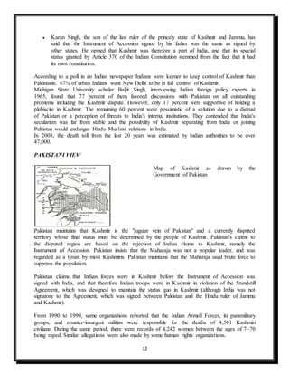 12
 Karan Singh, the son of the last ruler of the princely state of Kashmir and Jammu, has
said that the Instrument of Accession signed by his father was the same as signed by
other states. He opined that Kashmir was therefore a part of India, and that its special
status granted by Article 370 of the Indian Constitution stemmed from the fact that it had
its own constitution.
According to a poll in an Indian newspaper Indians were keener to keep control of Kashmir than
Pakistanis. 67% of urban Indians want New Delhi to be in full control of Kashmir.
Michigan State University scholar Baljit Singh, interviewing Indian foreign policy experts in
1965, found that 77 percent of them favored discussions with Pakistan on all outstanding
problems including the Kashmir dispute. However, only 17 percent were supportive of holding a
plebiscite in Kashmir. The remaining 60 percent were pessimistic of a solution due to a distrust
of Pakistan or a perception of threats to India's internal institutions. They contended that India's
secularism was far from stable and the possibility of Kashmir separating from India or joining
Pakistan would endanger Hindu–Muslim relations in India.
In 2008, the death toll from the last 20 years was estimated by Indian authorities to be over
47,000.
PAKISTANI VIEW
Map of Kashmir as drawn by the
Government of Pakistan
Pakistan maintains that Kashmir is the "jugular vein of Pakistan" and a currently disputed
territory whose final status must be determined by the people of Kashmir. Pakistan's claims to
the disputed region are based on the rejection of Indian claims to Kashmir, namely the
Instrument of Accession. Pakistan insists that the Maharaja was not a popular leader, and was
regarded as a tyrant by most Kashmiris. Pakistan maintains that the Maharaja used brute force to
suppress the population.
Pakistan claims that Indian forces were in Kashmir before the Instrument of Accession was
signed with India, and that therefore Indian troops were in Kashmir in violation of the Standstill
Agreement, which was designed to maintain the status quo in Kashmir (although India was not
signatory to the Agreement, which was signed between Pakistan and the Hindu ruler of Jammu
and Kashmir).
From 1990 to 1999, some organizations reported that the Indian Armed Forces, its paramilitary
groups, and counter-insurgent militias were responsible for the deaths of 4,501 Kashmiri
civilians. During the same period, there were records of 4,242 women between the ages of 7–70
being raped. Similar allegations were also made by some human rights organizations.
 