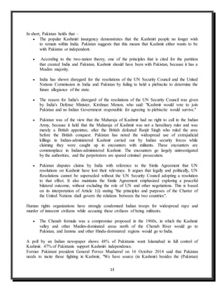 13
In short, Pakistan holds that –
 The popular Kashmiri insurgency demonstrates that the Kashmiri people no longer wish
to remain within India. Pakistan suggests that this means that Kashmir either wants to be
with Pakistan or independent.
 According to the two-nation theory, one of the principles that is cited for the partition
that created India and Pakistan, Kashmir should have been with Pakistan, because it has a
Muslim majority.
 India has shown disregard for the resolutions of the UN Security Council and the United
Nations Commission in India and Pakistan by failing to hold a plebiscite to determine the
future allegiance of the state.
 The reason for India's disregard of the resolutions of the UN Security Council was given
by India's Defense Minister, Kirshnan Menon, who said: "Kashmir would vote to join
Pakistan and no Indian Government responsible for agreeing to plebiscite would survive.''
 Pakistan was of the view that the Maharaja of Kashmir had no right to call in the Indian
Army, because it held that the Maharaja of Kashmir was not a hereditary ruler and was
merely a British appointee, after the British defeated Ranjit Singh who ruled the area
before the British conquest. Pakistan has noted the widespread use of extrajudicial
killings in Indian-administered Kashmir carried out by Indian security forces while
claiming they were caught up in encounters with militants. These encounters are
commonplace in Indian-administered Kashmir. The encounters go largely uninvestigated
by the authorities, and the perpetrators are spared criminal prosecution.
 Pakistan disputes claims by India with reference to the Simla Agreement that UN
resolutions on Kashmir have lost their relevance. It argues that legally and politically, UN
Resolutions cannot be superseded without the UN Security Council adopting a resolution
to that effect. It also maintains the Simla Agreement emphasized exploring a peaceful
bilateral outcome, without excluding the role of UN and other negotiations. This is based
on its interpretation of Article 1(i) stating "the principles and purposes of the Charter of
the United Nations shall govern the relations between the two countries".
Human rights organizations have strongly condemned Indian troops for widespread rape and
murder of innocent civilians while accusing these civilians of being militants.
 The Chenab formula was a compromise proposed in the 1960s, in which the Kashmir
valley and other Muslim-dominated areas north of the Chenab River would go to
Pakistan, and Jammu and other Hindu-dominated regions would go to India.
A poll by an Indian newspaper shows 48% of Pakistanis want Islamabad in full control of
Kashmir. 47% of Pakistanis support Kashmiri independence.
Former Pakistani president General Pervez Musharraf on 16 October 2014 said that Pakistan
needs to incite those fighting in Kashmir, "We have source (in Kashmir) besides the (Pakistan)
 