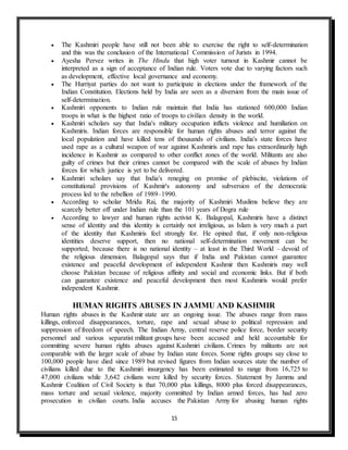 15
 The Kashmiri people have still not been able to exercise the right to self-determination
and this was the conclusion of the International Commission of Jurists in 1994.
 Ayesha Pervez writes in The Hindu that high voter turnout in Kashmir cannot be
interpreted as a sign of acceptance of Indian rule. Voters vote due to varying factors such
as development, effective local governance and economy.
 The Hurriyat parties do not want to participate in elections under the framework of the
Indian Constitution. Elections held by India are seen as a diversion from the main issue of
self-determination.
 Kashmiri opponents to Indian rule maintain that India has stationed 600,000 Indian
troops in what is the highest ratio of troops to civilian density in the world.
 Kashmiri scholars say that India's military occupation inflicts violence and humiliation on
Kashmiris. Indian forces are responsible for human rights abuses and terror against the
local population and have killed tens of thousands of civilians. India's state forces have
used rape as a cultural weapon of war against Kashmiris and rape has extraordinarily high
incidence in Kashmir as compared to other conflict zones of the world. Militants are also
guilty of crimes but their crimes cannot be compared with the scale of abuses by Indian
forces for which justice is yet to be delivered.
 Kashmiri scholars say that India's reneging on promise of plebiscite, violations of
constitutional provisions of Kashmir's autonomy and subversion of the democratic
process led to the rebellion of 1989–1990.
 According to scholar Mridu Rai, the majority of Kashmiri Muslims believe they are
scarcely better off under Indian rule than the 101 years of Dogra rule.
 According to lawyer and human rights activist K. Balagopal, Kashmiris have a distinct
sense of identity and this identity is certainly not irreligious, as Islam is very much a part
of the identity that Kashmiris feel strongly for. He opined that, if only non-religious
identities deserve support, then no national self-determination movement can be
supported, because there is no national identity – at least in the Third World – devoid of
the religious dimension. Balagopal says that if India and Pakistan cannot guarantee
existence and peaceful development of independent Kashmir then Kashmiris may well
choose Pakistan because of religious affinity and social and economic links. But if both
can guarantee existence and peaceful development then most Kashmiris would prefer
independent Kashmir.
HUMAN RIGHTS ABUSES IN JAMMU AND KASHMIR
Human rights abuses in the Kashmir state are an ongoing issue. The abuses range from mass
killings, enforced disappearances, torture, rape and sexual abuse to political repression and
suppression of freedom of speech. The Indian Army, central reserve police force, border security
personnel and various separatist militant groups have been accused and held accountable for
committing severe human rights abuses against Kashmiri civilians. Crimes by militants are not
comparable with the larger scale of abuse by Indian state forces. Some rights groups say close to
100,000 people have died since 1989 but revised figures from Indian sources state the number of
civilians killed due to the Kashmiri insurgency has been estimated to range from 16,725 to
47,000 civilians while 3,642 civilians were killed by security forces. Statement by Jammu and
Kashmir Coalition of Civil Society is that 70,000 plus killings, 8000 plus forced disappearances,
mass torture and sexual violence, majority committed by Indian armed forces, has had zero
prosecution in civilian courts. India accuses the Pakistan Army for abusing human rights
 