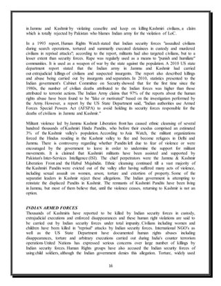 16
in Jammu and Kashmir by violating ceasefire and keep on killing Kashmiri civilians, a claim
which is totally rejected by Pakistan who blames Indian army for the violation of LoC.
In a 1993 report, Human Rights Watch stated that Indian security forces "assaulted civilians
during search operations, tortured and summarily executed detainees in custody and murdered
civilians in reprisal attacks"; according to the report, militants had also targeted civilians, but to a
lesser extent than security forces. Rape was regularly used as a means to "punish and humiliate"
communities. It is used as a weapon of war by the state against the population. A 2010 US state
department report stated that the Indian army in Jammu and Kashmir had carried
out extrajudicial killings of civilians and suspected insurgents. The report also described killings
and abuse being carried out by insurgents and separatists. In 2010, statistics presented to the
Indian government's Cabinet Committee on Security showed that for the first time since the
1980s, the number of civilian deaths attributed to the Indian forces was higher than those
attributed to terrorist actions. The Indian Army claims that 97% of the reports about the human
rights abuse have been found to be "fake or motivated" based on the investigation performed by
the Army. However, a report by the US State Department said, "Indian authorities use Armed
Forces Special Powers Act (AFSPA) to avoid holding its security forces responsible for the
deaths of civilians in Jammu and Kashmir."
Militant violence led by Jammu Kashmir Liberation front has caused ethnic cleansing of several
hundred thousands of Kashmiri Hindu Pandits, who before their exodus comprised an estimated
3% of the Kashmir valley's population. According to Asia Watch, the militant organizations
forced the Hindus residing in the Kashmir valley to flee and become refugees in Delhi and
Jammu. There is controversy regarding whether Pandits left due to fear of violence or were
encouraged by the government to leave in order to undermine the support for militant
movements. It is claimed that Kashmiri militants have been assisted and supported by
Pakistan's Inter-Services Intelligence (ISI). The chief perpetrators were the Jammu & Kashmir
Liberation Front and the Hizbul Mujahidin. Ethnic cleansing continued till a vast majority of
the Kashmiri Pandits were evicted out of the valley after having suffered many acts of violence,
including sexual assault on women, arson, torture and extortion of property. Some of the
separatist leaders in Kashmir reject these allegations. The Indian government is attempting to
reinstate the displaced Pandits in Kashmir. The remnants of Kashmiri Pandits have been living
in Jammu, but most of them believe that, until the violence ceases, returning to Kashmir is not an
option.
INDIAN ARMED FORCES
Thousands of Kashmiris have reported to be killed by Indian security forces in custody,
extrajudicial executions and enforced disappearances and these human right violations are said to
be carried out by Indian security forces under total impunity. Civilians including women and
children have been killed in "reprisal" attacks by Indian security forces. International NGO's as
well as the US State Department have documented human rights abuses including
disappearances, torture and arbitrary executions carried out during India's counter terrorism
operations United Nations has expressed serious concerns over large number of killings by
Indian security forces. Human Rights groups have also accused the Indian security forces of
using child soldiers, although the Indian government denies this allegation. Torture, widely used
 