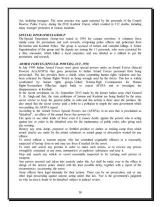 18
Act, including teenagers. The same practice was again repeated by the personals of the Central
Reserve Police Force, during the 2010 Kashmir Unrest, which resulted in 112 deaths, including
many teenager protesters at various incidents.
SPECIAL OPERATIONS GROUP
The Special Operations Group was raised in 1994 for counter terrorism. A volunteer force
mainly came for promotions and cash rewards, comprising police officers and policemen from
the Jammu and Kashmir Police. The group is accused of torture and custodial killings. A Senior
Superintendent of this group and his deputy are among the 11 personals, who were convicted for
a fake encounter, which killed a local carpenter, and was labeled as a militant to get the
promotions and rewards.
ARMED FORCES (SPECIAL POWERS) ACT, 1958
In July 1990 Indian Armed Forces were given special powers under an Armed Forces (Special
Powers) Act (AFSPA) that gives protection to Indian Armed Forces personnel from being
prosecuted. The law provides them a shield, when committing human rights violations and has
been criticized by Human Rights Watch as being wrongly used by the forces. This law is widely
condemned by human rights groups. United Nations High Commissioner for Human
Rights Navanethem Pillay has urged India to repeal AFSPA and to investigate the
disappearances in Kashmir.
In the recent revelations on 24, September 2013 made by the former Indian army chief General
V. K. Singh said that, the state politicians of Jammu and Kashmir are being funded by the army
secret service to keep the general public at calm and this activity is there since the partition. He
also stated that the secret service paid a bribe to a politician to topple the state government which
was pushing for AFSPA repeal.
According to the Armed Forces Special Powers Act (AFSPA), in an area that is proclaimed as
"disturbed", an officer of the armed forces has powers to:
Fire upon or use other kinds of force even if it causes death, against the person who is acting
against law or order in the disturbed area for the maintenance of public order, after giving such
due warning.
Destroy any arms dump, prepared or fortified position or shelter or training camp from which
armed attacks are made by the armed volunteers or armed gangs or absconders wanted for any
offence
To arrest without a warrant anyone who has committed cognizable offences or is reasonably
suspected of having done so and may use force if needed for the arrest.
To enter and search any premise in order to make such arrests, or to recover any person
wrongfully restrained or any arms, ammunition or explosive substances and seize it.
Stop and search any vehicle or vessel reasonably suspected to be carrying such person or
weapons.
Any person arrested and taken into custody under this Act shall be made over to the officer in
charge of the nearest police station with the least possible delay, together with a report of the
circumstances occasioning the arrest.
Army officers have legal immunity for their actions. There can be no prosecution, suit or any
other legal proceeding against anyone acting under that law. Nor is the government's judgment
on why an area is found to be disturbed subject to judicial review.
 