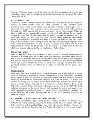 19
Protection of persons acting in good faith under this Act from prosecution, suit or other legal
proceedings, except with the sanction of the Central Government, in exercise of the powers
conferred by this Act.
FAKE ENCOUNTERS
Hundreds of civilian's including women and children have been reported to be extrajudicial
executed by Indian security forces and killings concealed as fake encounters. Despite
government denial, Indian security officials have reportedly confessed to human right watch of
widespread occurrence of fake encounters and its encouragement for awards and promotions.
According to a BBC interview with an anonymous security person, 'fake encounter' killings are
those in which security personnel kill someone in cold blood while claiming that the casualty
occurred in a gun battle. It also asserts that the security personnel are Kashmiris and "even
surrendered militants". In 2010 three men were reported missing proceeding these missing
reports 3 men claimed to be militants were killed in a staged gun battle the army also claimed
they had found Pakistani currency among the dead. The major was subsequently suspended and a
senior soldier transferred from his post. In 2011, a Special Police Officer and an Indian
Army Jawan were charged by the Kashmir police for murder of a civilian whom the duo had
killed in an encounter claiming that he was a topLashkar-e-Taiba militant.
DISAPPEARANCES
Indian security forces have been implicated in many reports for enforced disappearances of
thousands of Kashmiris where the security forces deny having their information and/or custody.
This is often in association with torture or extrajudicial killing. The number of men disappeared
have been so many to have a new term "half-widows" for their wives who end up impoverished.
Human right activists estimate the number of disappeared over eight thousand, last seen in
government detention. These are believed to be dumped in thousands of mass graves across
Kashmir
MASS GRAVES
Mass graves have been identified all over Kashmir by human right activists believed to contain
bodies of thousands of Kashmiris of enforced disappearances. A state human rights commission
inquiry confirmed there are thousands of bullet-ridden bodies buried in unmarked graves in
Jammu and Kashmir. Of the 2730 bodies uncovered in 4 of the 14 districts, 574 bodies were
identified as missing locals in contrast to the Indian government’s insistence that all the graves
belong to foreign militants According to a new deposition submitted by Parvez Imroz and his
field workers asserted that the total number of unmarked graves were about 6,000. The British
parliament commented on the recent discovery and expressed its sadness and regret of over
6,000 unmarked graves Christof Heyns, a special reporter on extrajudicial executions, has
warned India that “all of these draconian laws had no place in a functioning democracy and
should be scrapped.”
EXTRAJUDICIAL KILLINGS BY SECURITY PERSONNEL
In a 1994 report, Human Rights Watch described summary executions of detainees as a
"hallmark" of counter-insurgency operations by Indian security forces in Kashmir. The report
further stated that such extrajudicial killings were often administered within hours of arrest, and
were carried out not as aberrations but as a "matter of policy". In a 1995 report, Amnesty
 