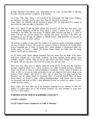 21
Kashmir Liberation Front (JKLF) took responsibility for the crime, accusing Bhat of informing
the police about the presence of militants in the hospital.
On 6 June 1990, Girija Tickoo, a lab assistant at the Government Girls High School Trehgam,
was kidnapped and gang raped for many days. Then she was sliced at asawmill.
Prana Ganjoo was abducted with her husband in Sopore. She was gang-raped for a number of
days before the both were killed in November 1990.
Since 1991, reports of rape by Islamic miltants have increased, and there have been many cases
of the militants threatening to kill the family unless a woman is handed over to the militants.
According to the HRW, the rape victims of militants suffer ostracism and there is a "code of
silence and fear" that prevents people from reporting such abuse. According to the HRW, the
investigation of case of rape by militants is difficult because many Kashmiris are reluctant to
discuss it for the fear of violent reprisals.
The increase in number of rape cases has resulted in an increased number of abortions, leading to
one case of murder of doctor. The doctor was accused of being an informer by the Islamic groups
Hezb-ul Mujahidin and Al Jehad. In January 1991, Zarifa, daughter of Mohammed Sultan was
forcibly asked to "marry" a militant. Her brother Bashir Ahmed was killed when the family
refused, and the girl was taken away.
On 30 March 1992, armed militants demanded food and shelter from the family of the retired
truck driver Sohanlal (60) in Nai Sadak, Kralkhud. The family complied, but the militants raped
Sohanlal's daughter Archana. When he and his wife tried to stop them, Sohanlal was shot dead.
His elderly wife was also raped. Then both the women were also shot dead.
There have been many cases of militants raping the young girls by forcing them into temporary
marriages (mutah in Islamic law) – these ceremonies are called "command marriages". Shamima
Ansari was forced to marry a Hizb-ul-Mujahideen commander Farooq Ansari in Kishtwar in
2000. In 2005, a 14-year-old Gujjar girl Roubia Kousar was abducted from Lurkoti village by the
Lashkar-e-Taiba militants, and forced to marry one of them. She was gang-raped by her
"husband" and his militant friends. In December 2005, 15-year-old Zaitoon Bano of Bajoni
(Doda district) was forced to marry a Hizb-ul-Mujahideenmilitant Nazir Ahmed, after her family
was threatened with death. In 2009, a cleric Mohmmad Farooq was arrested for raping a 12-year-
old girl in Poonch district.
Many civilians have been killed due to the insurgency beginning from its outbreak in 1989. The
number of civilians killed due to the Kashmiri insurgency has been estimated to range from
16,725 to 47,000 civilians.
PARTIES INVOLVED IN KASHMIR CONFLICT
UNITED NATIONS
UNCIP (United Nations Commission for India & Pakistan)
 