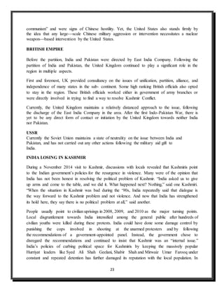 23
communism” and were signs of Chinese hostility. Yet, the United States also stands firmly by
the idea that any large--‐scale Chinese military aggression or intervention necessitates a nuclear
weapon--‐based intervention by the United States.
BRITISH EMPIRE
Before the partition, India and Pakistan were directed by East India Company. Following the
partition of India and Pakistan, the United Kingdom continued to play a significant role in the
region in multiple aspects.
First and foremost, UK provided consultancy on the issues of unification, partition, alliance, and
independence of many states in the sub- continent. Some high ranking British officials also opted
to stay in the region. These British officials worked either in government of army branches or
were directly involved in trying to find a way to resolve Kashmir Conflict.
Currently, the United Kingdom maintains a relatively distanced approach to the issue, following
the discharge of the East India Company in the area. After the first Indo-Pakistan War, there is
yet to be any direct form of contact or initiation by the United Kingdom towards neither India
nor Pakistan.
USSR
Currently the Soviet Union maintains a state of neutrality on the issue between India and
Pakistan, and has not carried out any other actions following the military aid gift to
India.
INDIA LOSING IN KASHMIR
During a November 2014 visit to Kashmir, discussions with locals revealed that Kashmiris point
to the Indian government’s policies for the resurgence in violence. Many were of the opinion that
India has not been honest in resolving the political problem of Kashmir. “India asked us to give
up arms and come to the table, and we did it. What happened next? Nothing,” said one Kashmiri.
“When the situation in Kashmir was bad during the ‘90s, India repeatedly said that dialogue is
the way forward to the Kashmir problem and not violence. And now that India has strengthened
its hold here, they say there is no political problem at all,” said another.
People usually point to civilian uprisings in 2008, 2009, and 2010 as the major turning points.
Local disgruntlement towards India intensified among the general public after hundreds of
civilian youths were killed during these protests. India could have done some damage control by
punishing the cops involved in shooting at the unarmed protesters and by following
the recommendations of a government-appointed panel. Instead, the government chose to
disregard the recommendations and continued to insist that Kashmir was an “internal issue.”
India’s policies of curbing political space for Kashmiris by keeping the massively popular
Hurriyat leaders like Syed Ali Shah Geelani, Shabir Shah and Mirwaiz Umar Farooq under
constant and repeated detention has further damaged its reputation with the local population. In
 