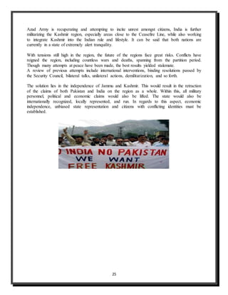 25
Azad Army is recuperating and attempting to incite unrest amongst citizens, India is further
militarizing the Kashmir region, especially areas close to the Ceasefire Line, while also working
to integrate Kashmir into the Indian rule and lifestyle. It can be said that both nations are
currently in a state of extremely alert tranquility.
With tensions still high in the region, the future of the regions face great risks. Conflicts have
reigned the region, including countless wars and deaths, spanning from the partition period.
Though many attempts at peace have been made, the best results yielded stalemate.
A review of previous attempts include international interventions, binding resolutions passed by
the Security Council, bilateral talks, unilateral actions, demilitarization, and so forth.
The solution lies in the independence of Jammu and Kashmir. This would result in the retraction
of the claims of both Pakistan and India on the region as a whole. Within this, all military
personnel, political and economic claims would also be lifted. The state would also be
internationally recognized, locally represented, and run. In regards to this aspect, economic
independence, unbiased state representation and citizens with conflicting identities must be
established.
 