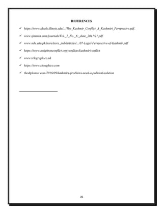 26
REFERENCES
 https://www.ideals.illinois.edu/.../The_Kashmir_Conflict_A_Kashmiri_Perspective.pdf.
 www.ijhssnet.com/journals/Vol._1_No._6;_June_2011/21.pdf
 www.ndu.edu.pk/issra/issra_pub/articles/.../07-Legal-Perspective-of-Kashmir.pdf
 https://www.insightonconflict.org/conflicts/kashmir/conflict
 www.telegraph.co.uk
 https://www.thoughtco.com
 thediplomat.com/2016/09/kashmirs-problems-need-a-political-solution
 