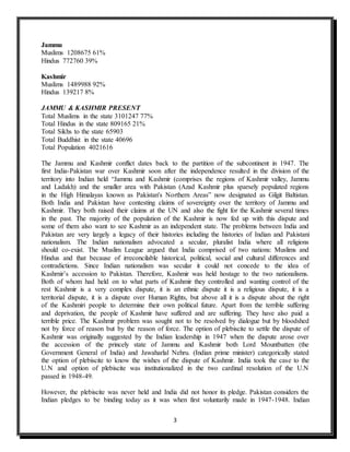 3
Jammu
Muslims 1208675 61%
Hindus 772760 39%
Kashmir
Muslims 1489988 92%
Hindus 139217 8%
JAMMU & KASHMIR PRESENT
Total Muslims in the state 3101247 77%
Total Hindus in the state 809165 21%
Total Sikhs to the state 65903
Total Buddhist in the state 40696
Total Population 4021616
The Jammu and Kashmir conflict dates back to the partition of the subcontinent in 1947. The
first India-Pakistan war over Kashmir soon after the independence resulted in the division of the
territory into Indian held “Jammu and Kashmir (comprises the regions of Kashmir valley, Jammu
and Ladakh) and the smaller area with Pakistan (Azad Kashmir plus sparsely populated regions
in the High Himalayas known as Pakistan's Northern Areas” now designated as Gilgit Baltistan.
Both India and Pakistan have contesting claims of sovereignty over the territory of Jammu and
Kashmir. They both raised their claims at the UN and also the fight for the Kashmir several times
in the past. The majority of the population of the Kashmir is now fed up with this dispute and
some of them also want to see Kashmir as an independent state. The problems between India and
Pakistan are very largely a legacy of their histories including the histories of Indian and Pakistani
nationalism. The Indian nationalism advocated a secular, pluralist India where all religions
should co-exist. The Muslim League argued that India comprised of two nations: Muslims and
Hindus and that because of irreconcilable historical, political, social and cultural differences and
contradictions. Since Indian nationalism was secular it could not concede to the idea of
Kashrnir’s accession to Pakistan. Therefore, Kashmir was held hostage to the two nationalisms.
Both of whom had held on to what parts of Kashmir they controlled and wanting control of the
rest Kashmir is a very complex dispute, it is an ethnic dispute it is a religious dispute, it is a
territorial dispute, it is a dispute over Human Rights, but above all it is a dispute about the right
of the Kashmiri people to determine their own political future. Apart from the terrible suffering
and deprivation, the people of Kashmir have suffered and are suffering. They have also paid a
terrible price. The Kashmir problem was sought not to be resolved by dialogue but by bloodshed
not by force of reason but by the reason of force. The option of plebiscite to settle the dispute of
Kashmir was originally suggested by the Indian leadership in 1947 when the dispute arose over
the accession of the princely state of Jammu and Kashmir both Lord Mountbatten (the
Government General of India) and Jawaharlal Nehru. (Indian prime minister) categorically stated
the option of plebiscite to know the wishes of the dispute of Kashmir. India took the case to the
U.N and option of plebiscite was institutionalized in the two cardinal resolution of the U.N
passed in 1948-49.
However, the plebiscite was never held and India did not honor its pledge. Pakistan considers the
Indian pledges to be binding today as it was when first voluntarily made in 1947-1948. Indian
 