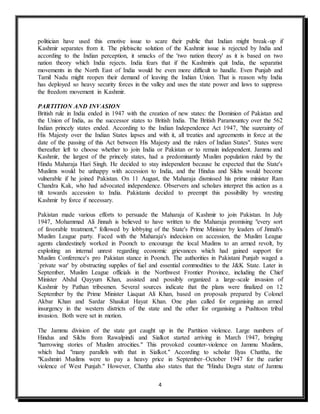 4
politician have used this emotive issue to scare their public that Indian might break-up if
Kashmir separates from it. The plebiscite solution of the Kashmir issue is rejected by India and
according to the Indian perception, it smacks of the 'two nation theory' as it is based on two
nation theory which India rejects. India fears that if the Kashmiris quit India, the separatist
movements in the North East of India would be even more difficult to handle. Even Punjab and
Tamil Nadu might reopen their demand of leaving the Indian Union. That is reason why India
has deployed so heavy security forces in the valley and uses the state power and laws to suppress
the freedom movement in Kashmir.
PARTITION AND INVASION
British rule in India ended in 1947 with the creation of new states: the Dominion of Pakistan and
the Union of India, as the successor states to British India. The British Paramountcy over the 562
Indian princely states ended. According to the Indian Independence Act 1947, "the suzerainty of
His Majesty over the Indian States lapses and with it, all treaties and agreements in force at the
date of the passing of this Act between His Majesty and the rulers of Indian States". States were
thereafter left to choose whether to join India or Pakistan or to remain independent. Jammu and
Kashmir, the largest of the princely states, had a predominantly Muslim population ruled by the
Hindu Maharaja Hari Singh. He decided to stay independent because he expected that the State's
Muslims would be unhappy with accession to India, and the Hindus and Sikhs would become
vulnerable if he joined Pakistan. On 11 August, the Maharaja dismissed his prime minister Ram
Chandra Kak, who had advocated independence. Observers and scholars interpret this action as a
tilt towards accession to India. Pakistanis decided to preempt this possibility by wresting
Kashmir by force if necessary.
Pakistan made various efforts to persuade the Maharaja of Kashmir to join Pakistan. In July
1947, Mohammad Ali Jinnah is believed to have written to the Maharaja promising "every sort
of favorable treatment," followed by lobbying of the State's Prime Minister by leaders of Jinnah's
Muslim League party. Faced with the Maharaja's indecision on accession, the Muslim League
agents clandestinely worked in Poonch to encourage the local Muslims to an armed revolt, by
exploiting an internal unrest regarding economic grievances which had gained support for
Muslim Conference's pro Pakistan stance in Poonch. The authorities in Pakistani Punjab waged a
`private war' by obstructing supplies of fuel and essential commodities to the J&K State. Later in
September, Muslim League officials in the Northwest Frontier Province, including the Chief
Minister Abdul Qayyum Khan, assisted and possibly organized a large-scale invasion of
Kashmir by Pathan tribesmen. Several sources indicate that the plans were finalized on 12
September by the Prime Minister Liaquat Ali Khan, based on proposals prepared by Colonel
Akbar Khan and Sardar Shaukat Hayat Khan. One plan called for organising an armed
insurgency in the western districts of the state and the other for organising a Pushtoon tribal
invasion. Both were set in motion.
The Jammu division of the state got caught up in the Partition violence. Large numbers of
Hindus and Sikhs from Rawalpindi and Sialkot started arriving in March 1947, bringing
"harrowing stories of Muslim atrocities." This provoked counter-violence on Jammu Muslims,
which had "many parallels with that in Sialkot." According to scholar Ilyas Chattha, the
"Kashmiri Muslims were to pay a heavy price in September–October 1947 for the earlier
violence of West Punjab." However, Chattha also states that the "Hindu Dogra state of Jammu
 