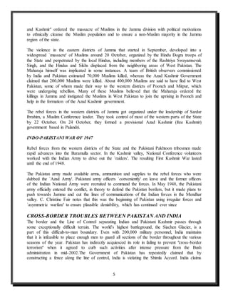 5
and Kashmir" ordered the massacre of Muslims in the Jammu division with political motivations
to ethnically cleanse the Muslim population and to ensure a non-Muslim majority in the Jammu
region of the state.
The violence in the eastern districts of Jammu that started in September, developed into a
widespread `massacre' of Muslims around 20 October, organized by the Hindu Dogra troops of
the State and perpetrated by the local Hindus, including members of the Rashtriya Swayamsevak
Singh, and the Hindus and Sikhs displaced from the neighboring areas of West Pakistan. The
Maharaja himself was implicated in some instances. A team of British observers commissioned
by India and Pakistan estimated 70,000 Muslims killed, whereas the Azad Kashmir Government
claimed that 200,000 Muslims were killed. About 400,000 Muslims are said to have fled to West
Pakistan, some of whom made their way to the western districts of Poonch and Mirpur, which
were undergoing rebellion. Many of these Muslims believed that the Maharaja ordered the
killings in Jammu and instigated the Muslims in West Pakistan to join the uprising in Poonch and
help in the formation of the Azad Kashmir government.
The rebel forces in the western districts of Jammu got organized under the leadership of Sardar
Ibrahim, a Muslim Conference leader. They took control of most of the western parts of the State
by 22 October. On 24 October, they formed a provisional Azad Kashmir (free Kashmir)
government based in Palandri.
INDO-PAKISTANI WAR OF 1947
Rebel forces from the western districts of the State and the Pakistani Pakhtoon tribesmen made
rapid advances into the Baramulla sector. In the Kashmir valley, National Conference volunteers
worked with the Indian Army to drive out the `raiders'. The resulting First Kashmir War lasted
until the end of 1948.
The Pakistan army made available arms, ammunition and supplies to the rebel forces who were
dubbed the `Azad Army'. Pakistani army officers `conveniently' on leave and the former officers
of the Indian National Army were recruited to command the forces. In May 1948, the Pakistani
army officially entered the conflict, in theory to defend the Pakistan borders, but it made plans to
push towards Jammu and cut the lines of communications of the Indian forces in the Mendhar
valley. C. Christine Fair notes that this was the beginning of Pakistan using irregular forces and
`asymmetric warfare' to ensure plausible deniability, which has continued ever since
CROSS-BORDER TROUBLES BETWEEN PAKISTAN AND INDIA
The border and the Line of Control separating Indian and Pakistani Kashmir passes through
some exceptionally difficult terrain. The world's highest battleground, the Siachen Glacier, is a
part of this difficult-to-man boundary. Even with 200,000 military personnel, India maintains
that it is infeasible to place enough men to guard all sections of the border throughout the various
seasons of the year. Pakistan has indirectly acquiesced its role in failing to prevent "cross-border
terrorism" when it agreed to curb such activities after intense pressure from the Bush
administration in mid-2002.The Government of Pakistan has repeatedly claimed that by
constructing a fence along the line of control, India is violating the Shimla Accord. India claims
 