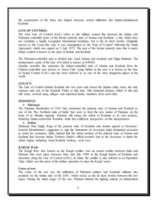 6
the construction of the fence has helped decrease armed infiltration into Indian-administered
Kashmir.
LINE OF CONTROL:
The term Line of Control (LoC) refers to the military control line between the Indian and
Pakistani controlled parts of the former princely state of Jammu and Kashmir—a line which does
not constitute a legally recognized international boundary, but is the de facto border. Originally
known as the Cease-fire Line, it was redesignated as the "Line of Control" following the Simla
Agreement, which was signed on 3 July 1972. The part of the former princely state that is under
Indian control is known as the state of Jammu and Kashmir.
The Pakistani-controlled part is divided into Azad Jammu and Kashmir and Gilgit–Baltistan. The
northernmost point of the Line of Control is known as NJ9842.
Another ceasefire line separates the Indian-controlled state of Jammu and Kashmir from the
Chinese-controlled area known as Aksai Chin. Lying further to the east, it is known as the Line
of Actual Control (LAC) and has been referred to as one of the most dangerous places in the
world.
LEGACY:
The Line of Control divided Kashmir into two parts and closed the Jhelum valley route, the only
entrance and exit of the Kashmir Valley at that time. This territorial division, which to this day
still exists, severed many villages and separated family members from each other.
POSITIONS:
 Pakistani
The Pakistan Declaration of 1933 had envisioned the princely state of Jammu and Kashmir as
one of the "five Northern units of India" that were to form the new nation of Pakistan, on the
basis of its Muslim majority. Pakistan still claims the whole of Kashmir as its own territory,
including Indian-controlled Kashmir. India has a different perspective on this interpretation
 Indian
Maharaja Hari Singh, King of the princely state of Kashmir and Jammu agreed to Governor-
General Mountbatten’s suggestion to sign the Instrument of Accession India demanded accession
in return for assistance. India claimed that the whole territory of the princely state of Jammu and
Kashmir had become Indian Territory (India's official posture) due to the accession, it claims the
whole region, including Azad Kashmir territory, as its own.
KARGIL WAR:
The Kargil War, also known as the Kargil conflict, was an armed conflict between India and
Pakistan that took place between May and July 1999 in the Kargil district of Kashmir and
elsewhere along the Line of Control (LOC). In India, the conflict is also referred to as Operation
Vijay which was the name of the Indian operation to clear the Kargil sector.
Cause of war:
The cause of the war was the infiltration of Pakistani soldiers and Kashmiri militants into
positions on the Indian side of the LOC, which serves as the de facto border between the two
states. During the initial stages of the war, Pakistan blamed the fighting entirely on independent
 