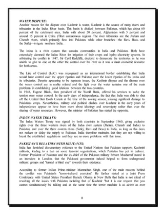 8
WATER DISPUTE:
Another reason for the dispute over Kashmir is water. Kashmir is the source of many rivers and
tributaries in the Indus River basin. This basin is divided between Pakistan, which has about 60
percent of the catchment area, India with about 20 percent, Afghanistan with 5 percent and
around 15 percent in China (Tibet autonomous region). The river tributaries are the Jhelum and
Chenab rivers, which primarily flow into Pakistan, while other branches—the Ravi, Beas, and
the Sutlej—irrigate northern India.
The Indus is a river system that sustains communities in India and Pakistan. Both have
extensively dammed the Indus River for irrigation of their crops and hydro-electricity systems. In
arbitrating the conflict in 1947, Sir Cyril Radcliffe, decided to demarcate the territories as he was
unable to give to one or the other the control over the river as it was a main economic resource
for both areas.
The Line of Control (LoC) was recognized as an international border establishing that India
would have control over the upper riparian and Pakistan over the lower riparian of the Indus and
its tributaries. Despite appearing to be separate issues, the Kashmir dispute and the dispute over
the water control are in reality related and the fight over the water remains one of the main
problems in establishing good relations between the two countries.
In 1948, Eugene Black, then president of the World Bank, offered his services to solve the
tension over water control. In the early days of independence, the fact that India was able to shut
off the Central Bari Doab Canals at the time of the sowing season, causing significant damage to
Pakistan's crops. Nevertheless, military and political clashes over Kashmir in the early years of
independence appear to have been more about ideology and sovereignty rather than over the
sharing of water resources. However, the minister of Pakistan has stated the opposite.
INDUS WATER TREATY:
The Indus Waters Treaty was signed by both countries in September 1960, giving exclusive
rights over the three western rivers of the Indus river system (Jhelum, Chenab and Indus) to
Pakistan, and over the three eastern rivers (Sutlej, Ravi and Beas) to India, as long as this does
not reduce or delay the supply to Pakistan. India therefore maintains that they are not willing to
break the established regulations and they see no more problems with this issue.
PAKISTAN'S RELATION WITH MILITANTS:
India has furnished documentary evidence to the United Nations that Pakistan supports Kashmiri
militants, leading to a ban on some terrorist organizations, which Pakistan has yet to enforce.
Former President of Pakistan and the ex-chief of the Pakistan military Pervez Musharraf stated in
an interview in London, that the Pakistani government indeed helped to form underground
militant groups and "turned a blind eye" towards their existence.
According to former Indian Prime-minister Manmohan Singh, one of the main reasons behind
the conflict was Pakistan's "terror-induced coercion". He further stated at a Joint Press
Conference with United States President Barack Obama in New Delhi that India is not afraid of
resolving all the issues with Pakistan including that of Kashmir "but it is our request that you
cannot simultaneously be talking and at the same time the terror machine is as active as ever
 