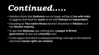 Continued…..
• Pakistan claims that Kashmiris are no longer willing to live with India.
It suggests that Kashmir wants to be with Pakistan or Independent.
• According to Two nation theory Kashmir should be in Pakistan as it
has Muslim majority.
• It says that Maharaja was nothing but a puppet of British
government he was not a heredity ruler.
• It also argues that there is widespread killings and rape in the Kashmir
and many human rights are violated.
 