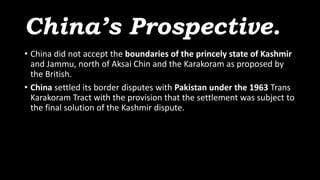 China’s Prospective.
• China did not accept the boundaries of the princely state of Kashmir
and Jammu, north of Aksai Chin and the Karakoram as proposed by
the British.
• China settled its border disputes with Pakistan under the 1963 Trans
Karakoram Tract with the provision that the settlement was subject to
the final solution of the Kashmir dispute.
 