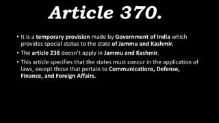 Article 370.
• It is a temporary provision made by Government of India which
provides special status to the state of Jammu and Kashmir.
• The article 238 doesn’t apply in Jammu and Kashmir.
• This article specifies that the states must concur in the application of
laws, except those that pertain to Communications, Defense,
Finance, and Foreign Affairs.
 