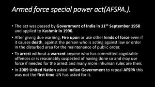 Armed force special power act(AFSPA.).
• The act was passed by Government of India in 11th September 1958
and applied to Kashmir in 1990.
• After giving due warning, Fire upon or use other kinds of force even if
it causes death, against the person who is acting against law or order
in the disturbed area for the maintenance of public order.
• To arrest without a warrant anyone who has committed cognizable
offences or is reasonably suspected of having done so and may use
force if needed for the arrest and many more inhuman rules are their.
• In 2009 United Nation asked Indian Government to repeal AFSPA this
was not the first time UN has asked for it.
 