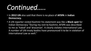Continued…..
• In 2012 UN also said that there is no place of AFSPA in Indian
Democracy.
• A UN reporter visited Kashmir his statement was like a Black spot for
Indian Democracy "During my visit to Kashmir, AFSPA was described
to me as 'hated' and 'draconian'. It clearly violates International Law.
A number of UN treaty bodies have pronounced it to be in violation of
International Law as well."
 