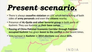 Present scenario.
• There is always ceasefire violation on LOC which led to killing of both
sides of army personals and even the citizens nearby.
• Presence of AL-Quida and other terrorist group in both parts of
Kashmir. They use Kashmir as their base camps.
• Passing of China Pakistan Economic Corridor through Pakistan
occupied Kashmir has given boost to the conflict in the recent times.
• Vote turnout in Kashmir in 2014 elections was about 65%.
 