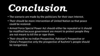 Conclusion.
• The scenario are made by the politicians for their own Interest.
• Their should be more intervention of United Nation so that peace
could be restored.
• Armed Force Special Power Act should either be repealed or it should
be modified because government are meant to protect people they
are not meant to kill the or rape them.
• Their should be no Indian Prospective, Pakistan’s Prospective or
China’s Prospective only the prospective of Kashmir’s people should
be reorganized.
 
