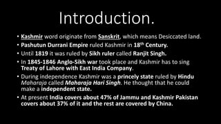 Introduction.
• Kashmir word originate from Sanskrit, which means Desiccated land.
• Pashutun Durrani Empire ruled Kashmir in 18th Century.
• Until 1819 it was ruled by Sikh ruler called Ranjit Singh.
• In 1845-1846 Anglo-Sikh war took place and Kashmir has to sing
Treaty of Lahore with East India Company.
• During independence Kashmir was a princely state ruled by Hindu
Maharaja called Maharaja Hari Singh. He thought that he could
make a independent state.
• At present India covers about 47% of Jammu and Kashmir Pakistan
covers about 37% of it and the rest are covered by China.
 