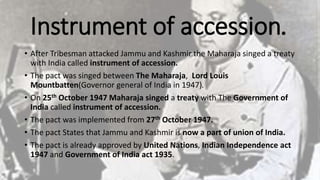 Instrument of accession.
• After Tribesman attacked Jammu and Kashmir the Maharaja singed a treaty
with India called instrument of accession.
• The pact was singed between The Maharaja, Lord Louis
Mountbatten(Governor general of India in 1947).
• On 25th October 1947 Maharaja singed a treaty with The Government of
India called instrument of accession.
• The pact was implemented from 27th October 1947.
• The pact States that Jammu and Kashmir is now a part of union of India.
• The pact is already approved by United Nations, Indian Independence act
1947 and Government of India act 1935.
 