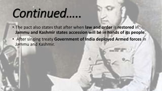 Continued…..
• The pact also states that after when law and order is restored in
Jammu and Kashmir states accession will be in hands of its people.
• After singing treaty Government of India deployed Armed forces in
Jammu and Kashmir.
 
