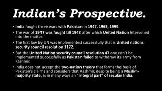 Indian’s Prospective.
• India fought three wars with Pakistan in 1947, 1965, 1999.
• The war of 1947 was fought till 1948 after which United Nation Intervened
into the matter.
• The first law by UN was implemented successfully that is United nations
security council resolution 1172.
• But the United Nation security council resolution 47 one can’t be
implemented successfully as Pakistan failed to withdraw its army from
Kashmir.
• India does not accept the two-nation theory that forms the basis of
Pakistan's claims and considers that Kashmir, despite being a Muslim-
majority state, is in many ways an "integral part" of secular India.
 