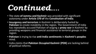 Continued…..
• The state of Jammu and Kashmir was provided with significant
autonomy under Article 370 of the Constitution of India.
• Insurgency and terrorism in Kashmir is deliberately fueled by
Pakistan to create instability in the region. The Government of India
has repeatedly accused Pakistan of waging a proxy war in Kashmir by
providing weapons and financial assistance to terrorist groups in the
region.
• Pakistan is trying to rise anti-India sentiments in Kashmir's peoples
mind.
• India claims that Pakistan Occupied Kashmir (POK) are lacking behind
of political reforms.
 