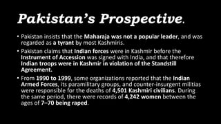 Pakistan’s Prospective.
• Pakistan insists that the Maharaja was not a popular leader, and was
regarded as a tyrant by most Kashmiris.
• Pakistan claims that Indian forces were in Kashmir before the
Instrument of Accession was signed with India, and that therefore
Indian troops were in Kashmir in violation of the Standstill
Agreement.
• From 1990 to 1999, some organizations reported that the Indian
Armed Forces, its paramilitary groups, and counter-insurgent militias
were responsible for the deaths of 4,501 Kashmiri civilians. During
the same period, there were records of 4,242 women between the
ages of 7–70 being raped.
 