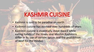 KASHMIR CUISINE
• Kashmir is said to be paradise on earth
• Kashmiri cuisine has evolved over hundreds of years
• Kashmiri cuisine is essentially meat-based while
eating habits of the Hindu and Muslim Kashmiris
differ in its use of certain spices and the prohibition
of beef for the Hindus
 