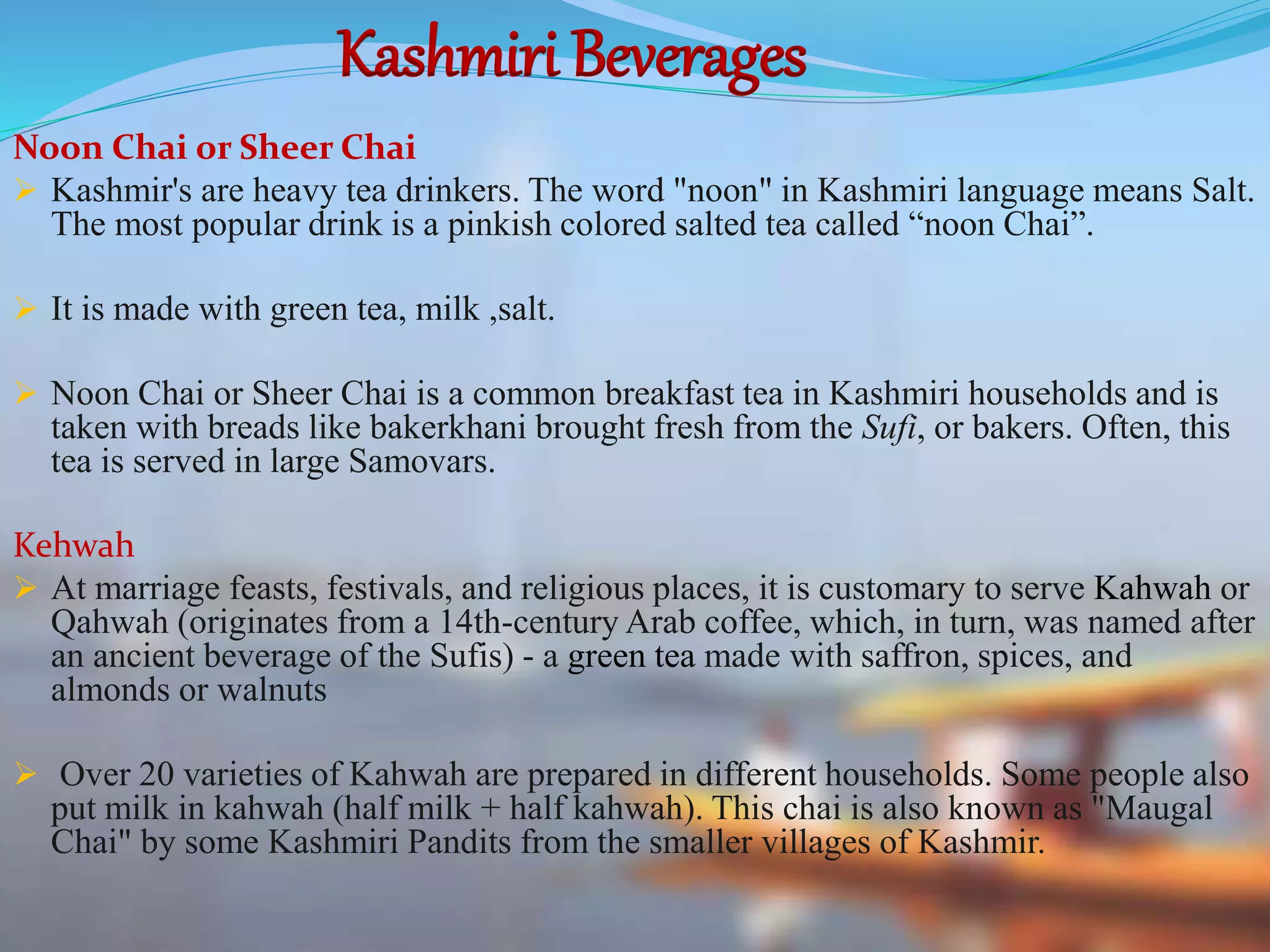 Kashmiri Beverages
Noon Chai or Sheer Chai
 Kashmir's are heavy tea drinkers. The word "noon" in Kashmiri language means Salt.
The most popular drink is a pinkish colored salted tea called “noon Chai”.
 It is made with green tea, milk ,salt.
 Noon Chai or Sheer Chai is a common breakfast tea in Kashmiri households and is
taken with breads like bakerkhani brought fresh from the Sufi, or bakers. Often, this
tea is served in large Samovars.
Kehwah
 At marriage feasts, festivals, and religious places, it is customary to serve Kahwah or
Qahwah (originates from a 14th-century Arab coffee, which, in turn, was named after
an ancient beverage of the Sufis) - a green tea made with saffron, spices, and
almonds or walnuts
 Over 20 varieties of Kahwah are prepared in different households. Some people also
put milk in kahwah (half milk + half kahwah). This chai is also known as "Maugal
Chai" by some Kashmiri Pandits from the smaller villages of Kashmir.
 