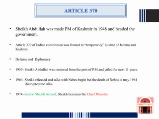 • Sheikh Abdullah was made PM of Kashmir in 1948 and headed the
government.
• Article 370 of Indian constitution was framed to “temporarily” to state of Jammu and
Kashmir.
• Defense and Diplomacy
• 1953- Sheikh Abdullah was removed from the post of P.M and jailed for next 11 years.
• 1964- Sheikh released and talks with Nehru begin but the death of Nehru in may 1964
distrupted the talks.
• 1974 -Indira- Sheikh Accord, Sheikh becomes the Chief Minister.
 