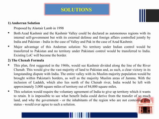 1) Andorran Solution
Proposed by Alastair Lamb in 1998
 Both Azad Kashmir and the Kashmir Valley could be declared as autonomous regions with its
internal self-government but with its external defense and foreign affairs controlled jointly by
India and Pakistan - India in the case of Valley and Pak in the case of Azad Kashmir.
 Major advantage of this Andorran solution: No territory under Indian control would be
transferred to Pakistan and no territory under Pakistani control would be transferred to India.
Existing LoC will become the border.
2) The Chenab Formula
 This plan, first suggested in the 1960s, would see Kashmir divided along the line of the River
Chenab. This would give the vast majority of land to Pakistan and, as such, a clear victory in its
longstanding dispute with India. The entire valley with its Muslim majority population would be
brought within Pakistan's borders, as well as the majority Muslim areas of Jammu. With the
inclusion of Ladakh, which also lies north of the Chenab river, India would be left with
approximately 3,000 square miles of territory out of 84,000 square miles.
 This solution would require the voluntary agreement of India to give up territory which it wants
to retain. It is impossible to see what benefit India could derive from the transfer of so much
land, and why the government - or the inhabitants of the region who are not contesting their
status - would ever agree to such a solution.
SOLUTIONS
 