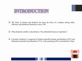  The State of Jammu and Kashmir has been the focus of a dispute among India,
Pakistan, and Kashmiris themselves since 1947.
 Often Kashmir conflict is described as “the unfinished business of partition”.
 Currently, Kashmir is composed of Indian-controlled Jammu and Kashmir (43%) and
Pakistani-controlled Azad Kashmir (37%), with remaining (20%) controlled by China.
 