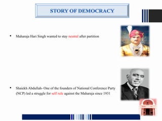  Maharaja Hari Singh wanted to stay neutral after partition
 Shaiekh Abdullah- One of the founders of National Conference Party
(NCP) led a struggle for self rule against the Maharaja since 1931
 