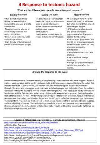 What are the different ways people have attempted to cope...?
      Before the event                       During the event                      After the event
•They did not do anything              •As Saturday is a normal school     •It took days before the army
before the event despite               day in the region, most students    would reach any cut-off areas
knowing the area was prone to          were at school Many were            but when they did they helped
earthquakes .                          buried under collapsed school       save trapped people.
•No governmental scheme or             buildings due to poor               •Without any shelter, infants
evacuation procedure was               infrastructure.                     and elders contracted
placed into action .                   •Local people started trying to     pneumonia when downpours
•Houses were concrete, wood            rescue those who were trapped.      soaked their bedding.
and corrugated iron.                                                       •The Pakistani government and
•High density of buildings and                                             the UN are encouraging people
people in all towns and villages.                                          to rebuild their homes so they
                                                                           are more resistant to
                                                                           earthquakes
                                                                           •Living in temporary tents and
                                                                           shelters.
                                                                           •Live of aid from foreign
                                                                           countries.
                                                                           •Foreign aid provided medical
                                                                           care to help look after the
                                                                           injured.
                                    Analyse the response to the event


Immediate responses to the event were local people trying to rescue those who were trapped. Political
matters were put aside as the borders between India and Pakistan were opened to allow the Indian Red
cross to distribute 21 500 blankets, 300 kitchen sets, and medical supplies but also to allow food
through. The army and emergency services arrived to help dig people out. Helicopters from the military
were used to take the injured to first aid centres on flatter ground. Tents were given out by charities like
Muslim Aid and the Pakistani and Indian armies. Pakistan Airways carried emergency food and supplies
from other countries for free. Military hospitals were opened for civilian casualties. Rescue and medical
teams arrived from other countries (e.g.Russia and the UK) to try to find survivors and treat the injured.
The longer term responses so the Recovery section, would have been the re-established water supplies
and the rebuilding of homes. They will also have to rebuild schools and train teachers to counsel the
children who are in shock. Sanitation will also need to be rebuilt, and building laws may be tightened so
that less damage is caused less time!




            Sources / References (e.g. textbooks, journals, documentary, internet)
http://news.bbc.co.uk/1/hi/world/south_asia/5392908.stm
A2 Phillip Allen Textbook
http://www.jugaa.com/new%20EERI%20File.pdf
http://www.cas.umt.edu/geography/documents/MRD_Hamilton_Halvorson_2007.pdf
http://fds.oup.com/www.oup.com/pdf/oxed/geog.GCSE_SB_01.pdf
http://www.himalayanclub.org/journal/the-great-himalayan-earthquakes/
http://www.youtube.com/watch?v=ZWThsBBMJlM
http://pre-drp.org/about-2/disaster-management-cycle
 