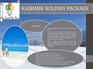 KASHMIR HOLIDAY PACKAGE 
Inclusion: 
Accommodation in the hotels listed or similar 
hotels. 
Transportation - Entire round trip journey by 
an air-conditioned vehicle on SIC basis. A Local 
Non - air-conditioned vehicle will be provided 
for sightseeing of Betaab Valley as per the 
itinerary. Vehicle will be provided point to 
point and not at disposal. 
Meals - Daily buffet Breakfast, Lunch and 
Dinner (Starting with Lunch on Day 1 and 
ending with Breakfast on Day 6 as per the 
itinerary). 
Gondola Cable Tickets (Upto 1st Level). 
Shikara Ride for 1 Hour (On sharing basis). 
Entrance fees - Entrance fees to Mughal Gardens. 
Unlimited Transfers from Houseboat to Ghat. 
Tour Manager - Services of a Professional tour escort Ex Srinagar. 
All applicable taxes i.e. Hotel tax and Transportation tax. 
 
