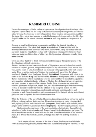 KASHMIRI CUISINE
The northern most part of India, embraced by the snow dusted peaks of the Himalayas, ahs a
temperate climate. Here lies the valley of Kashmir with its magnificent gardens and terraced
lakes. Growing food was and is more of a problem. Many precious terraces are reserved for
the staple. Rice, wheat, too, is grown to make Kashmirs superb breads such as the flaky, bun
shaped kulcha and the sesame encrusted tsachvaru, both very popular accompaniment of
tea.
Because so much land is covered by mountains and lakes, the Kashmir has taken to
harvesting the water. The lakes- Dal, Nagin, Manasbal and Wular are filled with the
rhizomes of the lotus often called the lotus roots, called ‘nedr’. They are cooked with fish
and lamb, made into ‘meatballs’, cooked with yoghurt as a yakhni; dipped into rice flour
batter and made into fritters, best of all they are fried in mustard oil to make crunchy chips
(nedr churm)
Green tea called ‘Kahva’ is drunk for breakfast and then sipped through the course of the
day. Breads are nibbled with the tea.
Kashmri breads are related more to the breads of Afghanistan, central Asia and the middle
east than to chapatis, poories, and paratha of the rest of the subcontinent. Most breads, like
buns, can be sweet or salty. Some breads are encrusted with poppyseeds, other with sesame
seeds. There is nothing quite satisfying as a chewy girda, still warm from the bakery,
smothered ‘Kulcha’ form Bnadipora. The soft ‘Bakirkhani’ from sopore with a hole in its
centre or the delicate ‘Krep’ and the biscuit like ‘Sheermal’ from pampur. What is served at
the two main meals, what it is called and how it is called and how it is cooked to depend to a
large extent on whether the family is Hindu or Muslim. Two dishes are always present, rice
and either kohlrabi or a green of the cabbage family. These vegetables and many other
seasonal greens like moinja haak, vappal haak, etc. are considered staples and are in amiably
cooked in mustard oil and water with the addition of red and green chillies for extra
flavouring, hindus throw in asafetida, muslims add garlic and sometimes cloves and
cinnamon as well. Sometimes cloves and cinnamon as well. In Kashmir it is the asafetida and
garlic that seen to separate the hindus from the muslims.
While the Brahmins of the rest of India abhor meat, kashmiri pandits have worked out quite a
different culinary tradition for themselves. They eat meat with great gusto, - lamb cooked
with yoghurt (yakhni), lamb cooked in milk (aab gosht), lamb cooked with asafetida, dried
ginger, fennel and lots of ground red chillies (roganjosh) – but frown upon garlic and onions.
Kashmiri muslims eat many of the same meat dishes, but just spice them differently
using lots of garlic, dried red cockscomb flowers (maval) for food colouring, and onion. The
onion is neither the shallot of south India nor the pink skinned round onions of the northern
plains. It is praan, the onion of Kashmir, a strange cross between a spring onion and a
shallot.
Ver is a spice mixture. It comes in the form of a thin, hard cake with a hole in its
centre. It can contain garlic and praan for Muslims, asafetida and fenugreek for hinus, as well
 