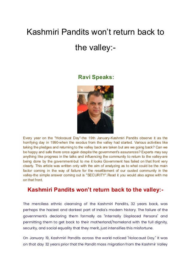Kashmiri Pandits won’t return back to
the valley:-
Ravi Speaks:
Every year on the "Holocaust Day"-the 19th January-Kashmiri Pandits observe it as the
horrifying day in 1990-when the exodus from the valley had started. Various activities like
taking the pledges and returning to the valley back are taken but are we going back? Can we
be happy and safe there once again despite the government's assurances? Experts may say
anything like progress in the talks and influencing the community to return to the valley-are
being done by the government-but to me it looks Government has failed on that front very
clearly. This article was written only with the aim of analyzing as to what could be the main
factor coming in the way of failure for the resettlement of our ousted community in the
valley-the simple answer coming out is "SECURITY".Read it you would also agree with me
on that front.
Kashmiri Pandits won’t return back to the valley:-
The merciless ethnic cleansing of the Kashmiri Pandits, 32 years back, was
perhaps the haziest and darkest part of India's modern history. The failure of the
government's declaring them formally as "Internally Displaced Persons" and
permitting them to get back to their motherland/homeland with the full dignity,
security, and social equality that they merit, just intensifies this misfortune.
On January 19, Kashmiri Pandits across the world noticed "Holocaust Day." It was
on that day 32 years prior that the Pandit mass migration from the Kashmir Valley
 