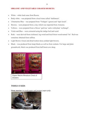 9
ORGANIC AND VEGETABLE COLOUR SOURCES:
 White – white lead came from Russia.

 Body white – was prepared from a local stone called ‘shallaneen’.

 Ultramarine Blue – was prepared from ‘Virdigris’ (green) and ‘lapis lazuli’.

 Browns – were prepared from a clay which was imported from Armenia.

 Yellows – were prepared from a flower ‘guli ksu’ and a wild plant ‘weftangil’.

 Violet and Blue – were extracted using the indigo leaf and weed.

 Reds – were derived from cochineal, log wood and local forest wood named ‘lin’. Red was
sometime obtained from saffron.

 Light Brown- Green and dried walnut skins yielded light browns.

 Black – was produced from lamp blacks as well as from walnuts. For large and plain
groundwork, black was produced from half-burnt cow dung.
Papier Mache Miniature Chest of
Drawers
TOOLS USED-
Stone mortar- to crush paper and prepare paper pulp.
 
