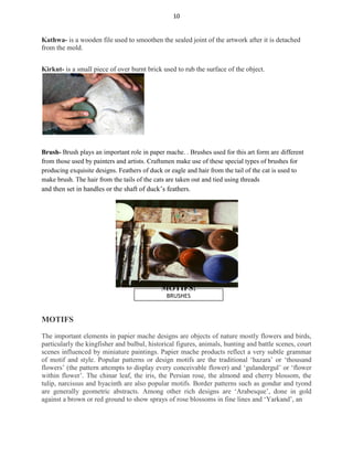 10
Kathwa- is a wooden file used to smoothen the sealed joint of the artwork after it is detached
from the mold.
Kirkut- is a small piece of over burnt brick used to rub the surface of the object.
Brush- Brush plays an important role in paper mache. . Brushes used for this art form are different
from those used by painters and artists. Craftsmen make use of these special types of brushes for
producing exquisite designs. Feathers of duck or eagle and hair from the tail of the cat is used to
make brush. The hair from the tails of the cats are taken out and tied using threads
and then set in handles or the shaft of duck’s feathers.
MOTIFS:
BRUSHES
MOTIFS
The important elements in papier mache designs are objects of nature mostly flowers and birds,
particularly the kingfisher and bulbul, historical figures, animals, hunting and battle scenes, court
scenes influenced by miniature paintings. Papier mache products reflect a very subtle grammar
of motif and style. Popular patterns or design motifs are the traditional ‘hazara’ or ‘thousand
flowers’ (the pattern attempts to display every conceivable flower) and ‘gulandergul’ or ‘flower
within flower’. The chinar leaf, the iris, the Persian rose, the almond and cherry blossom, the
tulip, narcissus and hyacinth are also popular motifs. Border patterns such as gondur and tyond
are generally geometric abstracts. Among other rich designs are ‘Arabesque’, done in gold
against a brown or red ground to show sprays of rose blossoms in fine lines and ‘Yarkand’, an
 