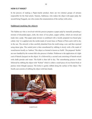 12
HOW IS IT MADE?
In the process of making a Paper-mache product, there are two distinct groups of artisans
responsible for the final article. Namely, Sakhtasaz, who makes the object with paper pulp; the
second being Naqqash, one who creates the ornamentation of the surface with colors.
Sakhtsazi (making the object)
The Sakhta-saz who is involved with this process prepares a paper pulp by manually pounding a
mixture of discarded paper, cloth, the straw of rice plant, copper sulfate, which are mixed and
made into a pulp. This paper pulp mixture is combined with a locally prepared rice-based glue
called; Atij’ it is applied onto the molds made of wood, brass or Plaster of Paris and is left to dry
in the sun. The artwork is then carefully detached from the mold using a saw and then rejoined
using dense glue. The sealed joint is then smoothened by rubbing it slowly with a file made of
wood known locally as ‘kathwa’.The object so formed is known as 'kalib'. The prepared ‘Kalibs’
are now handled by the women folk who process it further. Pishlawun is the application of a light
coat of Saresh (lacquer) on the object. It is followed by a second coat consisting of Saresh mixed
with chalk powder and water. The Kalib is then left to dry. The smoothening process is then
followed by rubbing the object with “Kirkut” which is either a small piece of over burnt brick or
pumice stone (Sangh-i-paaya). The kirkut is gently rubbed along the surface of the object. The
fourth coat consists of rubbing the object with bare hands.
SAKHTSAZI
 