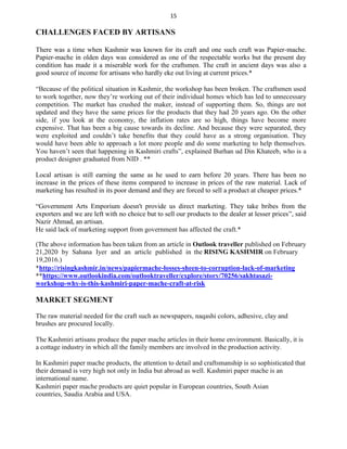 15
CHALLENGES FACED BY ARTISANS
There was a time when Kashmir was known for its craft and one such craft was Papier-mache.
Papier-mache in olden days was considered as one of the respectable works but the present day
condition has made it a miserable work for the craftsmen. The craft in ancient days was also a
good source of income for artisans who hardly eke out living at current prices.*
“Because of the political situation in Kashmir, the workshop has been broken. The craftsmen used
to work together, now they’re working out of their individual homes which has led to unnecessary
competition. The market has crushed the maker, instead of supporting them. So, things are not
updated and they have the same prices for the products that they had 20 years ago. On the other
side, if you look at the economy, the inflation rates are so high, things have become more
expensive. That has been a big cause towards its decline. And because they were separated, they
were exploited and couldn’t take benefits that they could have as a strong organisation. They
would have been able to approach a lot more people and do some marketing to help themselves.
You haven’t seen that happening in Kashmiri crafts”, explained Burhan ud Din Khateeb, who is a
product designer graduated from NID . **
Local artisan is still earning the same as he used to earn before 20 years. There has been no
increase in the prices of these items compared to increase in prices of the raw material. Lack of
marketing has resulted in its poor demand and they are forced to sell a product at cheaper prices.*
“Government Arts Emporium doesn't provide us direct marketing. They take bribes from the
exporters and we are left with no choice but to sell our products to the dealer at lesser prices”, said
Nazir Ahmad, an artisan.
He said lack of marketing support from government has affected the craft.*
(The above information has been taken from an article in
21,2020 by Sahana Iyer and an article published in
19,2016.)
Outlook traveller published on February
the RISING KASHMIR on February
*http://risingkashmir.in/news/papiermache-losses-sheen-to-corruption-lack-of-marketing
**https://www.outlookindia.com/outlooktraveller/explore/story/70256/sakhtasazi-
workshop-why-is-this-kashmiri-paper-mache-craft-at-risk
MARKET SEGMENT
The raw material needed for the craft such as newspapers, naqashi colors, adhesive, clay and
brushes are procured locally.
The Kashmiri artisans produce the paper mache articles in their home environment. Basically, it is
a cottage industry in which all the family members are involved in the production activity.
In Kashmiri paper mache products, the attention to detail and craftsmanship is so sophisticated that
their demand is very high not only in India but abroad as well. Kashmiri paper mache is an
international name.
Kashmiri paper mache products are quiet popular in European countries, South Asian
countries, Saudia Arabia and USA.
 