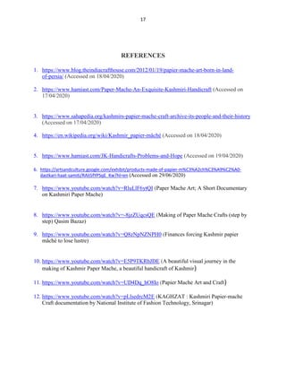 17
REFERENCES
1. https://www.blog.theindiacrafthouse.com/2012/01/19/papier-mache-art-born-in-land-
of-persia/ (Accessed on 18/04/2020)
2. https://www.hamiast.com/Paper-Mache-An-Exquisite-Kashmiri-Handicraft (Accessed on
17/04/2020)
3. https://www.sahapedia.org/kashmirs-papier-mache-craft-archive-its-people-and-their-history
(Accessed on 17/04/2020)
4. https://en.wikipedia.org/wiki/Kashmir_papier-mâché (Accessed on 18/04/2020)
5. https://www.hamiast.com/JK-Handicrafts-Problems-and-Hope (Accessed on 19/04/2020)
6. https://artsandculture.google.com/exhibit/products-made-of-papier-m%C3%A2ch%C3%A9%C2%A0-
dastkari-haat-samiti/RAIi5fYPSqE_Kw?hl=en (Accessed on 29/06/2020)
7. https://www.youtube.com/watch?v=RluLlF6ytQI (Paper Mache Art; A Short Documentary
on Kashmiri Paper Mache)
8. https://www.youtube.com/watch?v=-8jzZUqcsQE (Making of Paper Mache Crafts (step by
step) Qasim Bazaz)
9. https://www.youtube.com/watch?v=Q8zNpNZNPH0 (Finances forcing Kashmir papier
mâché to lose lustre)
10. https://www.youtube.com/watch?v=E5P9TKRbJDE (A beautiful visual journey in the
making of Kashmir Paper Mache, a beautiful handicraft of Kashmir)
11. https://www.youtube.com/watch?v=UD4Dq_hO8Io (Papier Mache Art and Craft)
12. https://www.youtube.com/watch?v=pLlsedrcM2E (KAGHZAT : Kashmiri Papier-mache
Craft documentation by National Institute of Fashion Technology, Srinagar)
 