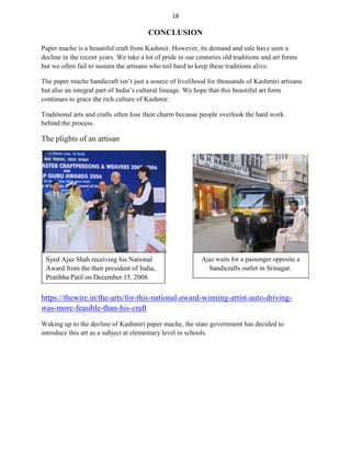 18
CONCLUSION
Paper mache is a beautiful craft from Kashmir. However, its demand and sale have seen a
decline in the recent years. We take a lot of pride in our centuries old traditions and art forms
but we often fail to sustain the artisans who toil hard to keep these traditions alive.
The paper mache handicraft isn’t just a source of livelihood for thousands of Kashmiri artisans
but also an integral part of India’s cultural lineage. We hope that this beautiful art form
continues to grace the rich culture of Kashmir.
Traditional arts and crafts often lose their charm because people overlook the hard work
behind the process.
The plights of an artisan
Syed Ajaz Shah receiving his National
Award from the then president of India,
Pratibha Patil on December 15, 2008.
Ajaz waits for a passenger opposite a
handicrafts outlet in Srinagar.
https://thewire.in/the-arts/for-this-national-award-winning-artist-auto-driving-
was-more-feasible-than-his-craft
Waking up to the decline of Kashmiri paper mache, the state government has decided to
introduce this art as a subject at elementary level in schools.
 