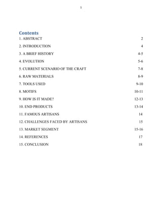 1
Contents
1. ABSTRACT 2
2. INTRODUCTION 4
3. A BRIEF HISTORY 4-5
4. EVOLUTION 5-6
5. CURRENT SCENARIO OF THE CRAFT 7-8
6. RAW MATERIALS 8-9
7. TOOLS USED 9-10
8. MOTIFS 10-11
9. HOW IS IT MADE? 12-13
10. END PRODUCTS 13-14
11. FAMOUS ARTISANS 14
12. CHALLENGES FACED BY ARTISANS 15
13. MARKET SEGMENT 15-16
14. REFERENCES 17
15. CONCLUSION 18
 