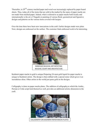 6
Thereafter, in 20t h
century mached paper and wood was increasingly replaced by paper board
sheets. Thus, today all of the items that are sold in the market by the name of paper mache are
not made from mached paper. Indeed, what is referred to as paper mache both locally and
internationally is the art o f Naqashi or painting of various floral, geometrical and figurative
designs and patterns on the various items covered with lacquer.
Over the time there have been new innovations in the craft. Earlier designs made were plain.
Now, designs are embossed on the surface. The customer finds embossed work to be interesting.
EMBOSSED MUGHAL ART DEPICTING
MUGHAL COURT AND ARCHITECTURE
Kashmiri paper mache in gold is unique.Preparing 24 carat gold liquid for paper mache is
unique to Kashmiri artists. The design is then rubbed with a special stone which gives it an
incredulous shine. Other artists in the world just paste gold on the designs.
Calligraphy is done on paper mache plates. The addition of calligraphy,to which the Arabic,
Persian or Urdu script lend themselves well, provides an additional artistic dimension to the
craft.
CALLIGRAPHY ON KASHMIRI PAPIER MACHE PLATES
 