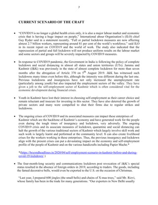 7
CURRENT SCENARIO OF THE CRAFT
 “COVID19 is no longer a global health crisis only, it is also a major labour market and economic
crisis that is having a huge impact on people,” International abour Organisation’s (ILO) chief
Guy Ryder said in a statement recently. “Full or partial lockdown measures are now affecting
almost 2.7 billion workers, representing around 81 per cent of the world’s workforce,” said ILO
in its recent report on COVID19 and the world of work. The study also indicated that the
repercussion of partial and full lockdown will not produce uniform results on the labour market
and some sectors and groups will be severely impacted by COVID19 measures.

 In response to COVID19 pandemic, the Government in India is following the policy of complete
lockdown and social distancing in almost all states and union territories (UTs). Jammu and
Kashmir (J&K) was previously in the state of almost complete lockdown for more than seven
months after the abrogation of Article 370 on 5th
August 2019. J&K has witnessed such
lockdowns many times even before this, although the intensity was different during the last one.
Previous lockdowns and insurgencies have not only increased the unemployment rate
(particularly among youth) but also impacted the employment sectors of the valley. They have
given a jolt to the self-employment sector of Kashmir which is often considered vital for the
economic development during financial crises.

 Youth in Kashmir have lost their interest in choosing self-employment as their career choice and
remain reluctant and insecure for investing in this sector. They have also deterred the growth of
private sectors and many were compelled to shut their firms due to regular strikes and
lockdowns.

 The ongoing crises of COVID19 and its associated measures can impact these enterprises of
Kashmir which are the backbone of Kashmir’s economy and have generated work for the people
even during the tough times of insurgency and lockdown, very adversely. The ongoing
COVID19 crisis and its associate measures of lockdown, quarantine and social distancing can
halt the growth of the various traditional sectors of Kashmir which largely involve skill work and
such work is largely learnt and performed at the community level. It can also create livelihood
crises for the workers working in these enterprises. Thus, the previous insurgency and lockdown
align with the present crises can put a devastating impact on the economy and self-employment
profile of the people of Kashmir and on the various handicrafts including Papier Mache.*

*(https://beyondheadlines.in/2020/04/self-employment-scenario-in-kashmir-before-and-during-
covid-19-lockdown/ )
 The four-month-long security and communications lockdown post revocation of J&K’s special
status resulted in the absence of foreign orders in 2019, according to traders. The goods, including
the famed decorative bells, would even be exported to the U.S. on the occasion of Christmas.

“Last year, I prepared 600 jingles (the small bells) and chains of X-mas trees,” said Mr. Rizvi,
whose family has been in the trade for many generations. “Our exporters in New Delhi usually
 