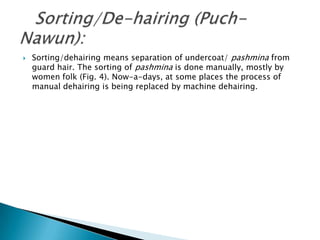  Sorting/dehairing means separation of undercoat/ pashmina from
guard hair. The sorting of pashmina is done manually, mos...