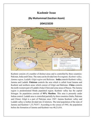 Kashmir Issue
(By Muhammad Zeeshan Azam)
(ID#123220
Kashmir consists of a number of distinct areas and is controlled by three countries:
Pakistan, India and China. The state can be divided into five regions: Kashmir valley,
Jammu region, Ladakh, Gilgit region and Baltistan. India controls Kashmir valley,
Jammu and Ladakh. Pakistan controls the area which is called Azad Jammu and
Kashmir and northern areas which consist of Gilgit and Baltistan. China controls
the north-western part of Ladakh (Askai Chin) and some areas of Hunza. The Jammu
region is predominated Hindu populated region. Kashmir valley has the capital
Srinagar. Its population consists of 95% Muslims. This area is presently under
Indian control. Ladakh area is controlled partially by three countries (India, Pakistan
and China). Gilgit is a part of Pakistan since 1947. Jammu Kashmir valley and
Ladakh valley is further divided into 22 districts. The total population of the state of
Jammu and Kashmir 1,33,79,917. According to the census of 1941, the population
before the formation of Jammu and Kashmir was 40,21,616.
 